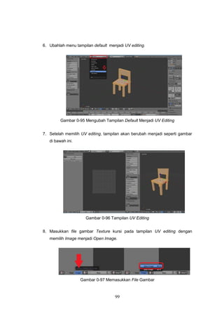 99
6. Ubahlah menu tampilan default menjadi UV editing.
Gambar 0-95 Mengubah Tampilan Default Menjadi UV Editing
7. Setelah memilih UV editing, tampilan akan berubah menjadi seperti gambar
di bawah ini.
Gambar 0-96 Tampilan UV Editing
8. Masukkan file gambar Texture kursi pada tampilan UV editing dengan
memilih Image menjadi Open Image.
Gambar 0-97 Memasukkan File Gambar
 