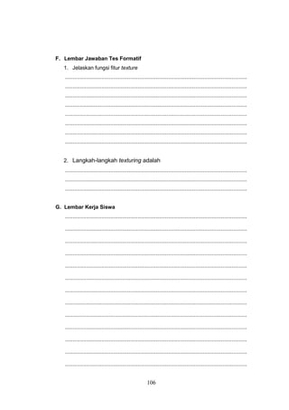 106
F. Lembar Jawaban Tes Formatif
1. Jelaskan fungsi fitur texture
........................................................................................................................
........................................................................................................................
........................................................................................................................
........................................................................................................................
........................................................................................................................
........................................................................................................................
........................................................................................................................
........................................................................................................................
2. Langkah-langkah texturing adalah
........................................................................................................................
........................................................................................................................
........................................................................................................................
G. Lembar Kerja Siswa
........................................................................................................................
........................................................................................................................
........................................................................................................................
........................................................................................................................
........................................................................................................................
........................................................................................................................
........................................................................................................................
........................................................................................................................
........................................................................................................................
........................................................................................................................
........................................................................................................................
........................................................................................................................
........................................................................................................................
 