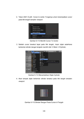 108
2. Tekan Shift +S pilih Cursor to center. Fungsinya untuk menempatkan cursor
pada titik tengah tampilan viewport.
Gambar 0-113 Memilih Cursor To Center
3. Setelah cursor tersebut tepat pada titik tengah, impor objek sederhana
berbentuk silinder dengan langkah memilih Add  Mesh  Cylinder.
Gambar 0-114 Menambahkan Objek Cylinder
4. Akan tampak objek berbentuk silinder tersebut pada titik tengah tampilan
viewport.
Gambar 0-115 Silinder Dengan Posisi Cursor di Tengah
 