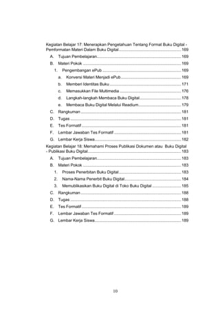 10
Kegiatan Belajar 17: Menerapkan Pengetahuan Tentang Format Buku Digital -
Pemformatan Materi Dalam Buku Digital......................................................169
A. Tujuan Pembelajaran.........................................................................169
B. Materi Pokok .....................................................................................169
1. Pengembangan ePub ....................................................................169
a. Konversi Materi Menjadi ePub....................................................169
b. Memberi Identitas Buku..............................................................171
c. Memasukkan File Multimedia .....................................................176
d. Langkah-langkah Membaca Buku Digital....................................178
e. Membaca Buku Digital Melalui Readium.....................................179
C. Rangkuman.......................................................................................181
D. Tugas ................................................................................................181
E. Tes Formatif ......................................................................................181
F. Lembar Jawaban Tes Formatif ..........................................................181
G. Lembar Kerja Siswa...........................................................................182
Kegiatan Belajar 18: Memahami Proses Publikasi Dokumen atau Buku Digital
- Publikasi Buku Digital.................................................................................183
A. Tujuan Pembelajaran.........................................................................183
B. Materi Pokok .....................................................................................183
1. Proses Penerbitan Buku Digital......................................................183
2. Nama-Nama Penerbit Buku Digital.................................................184
3. Memublikasikan Buku Digital di Toko Buku Digital .........................185
C. Rangkuman.......................................................................................188
D. Tugas ................................................................................................188
E. Tes Formatif ......................................................................................189
F. Lembar Jawaban Tes Formatif ..........................................................189
G. Lembar Kerja Siswa...........................................................................189
 