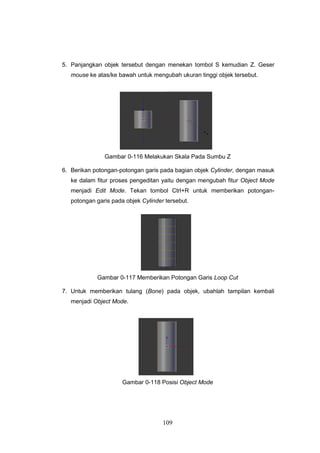 109
5. Panjangkan objek tersebut dengan menekan tombol S kemudian Z. Geser
mouse ke atas/ke bawah untuk mengubah ukuran tinggi objek tersebut.
Gambar 0-116 Melakukan Skala Pada Sumbu Z
6. Berikan potongan-potongan garis pada bagian objek Cylinder, dengan masuk
ke dalam fitur proses pengeditan yaitu dengan mengubah fitur Object Mode
menjadi Edit Mode. Tekan tombol Ctrl+R untuk memberikan potongan-
potongan garis pada objek Cylinder tersebut.
Gambar 0-117 Memberikan Potongan Garis Loop Cut
7. Untuk memberikan tulang (Bone) pada objek, ubahlah tampilan kembali
menjadi Object Mode.
Gambar 0-118 Posisi Object Mode
 