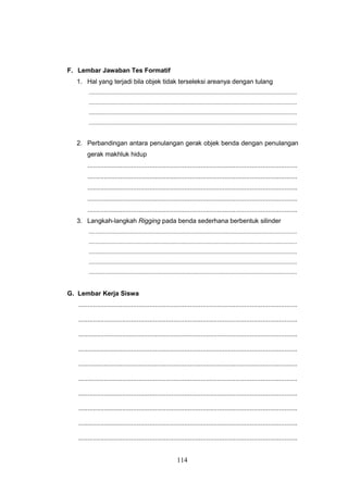 114
F. Lembar Jawaban Tes Formatif
1. Hal yang terjadi bila objek tidak terseleksi areanya dengan tulang
.................................................................................................................................
.................................................................................................................................
.................................................................................................................................
.................................................................................................................................
2. Perbandingan antara penulangan gerak objek benda dengan penulangan
gerak makhluk hidup
...................................................................................................................
...................................................................................................................
...................................................................................................................
...................................................................................................................
...................................................................................................................
3. Langkah-langkah Rigging pada benda sederhana berbentuk silinder
.................................................................................................................................
.................................................................................................................................
.................................................................................................................................
.................................................................................................................................
.................................................................................................................................
G. Lembar Kerja Siswa
........................................................................................................................
........................................................................................................................
........................................................................................................................
........................................................................................................................
........................................................................................................................
........................................................................................................................
........................................................................................................................
........................................................................................................................
........................................................................................................................
........................................................................................................................
 