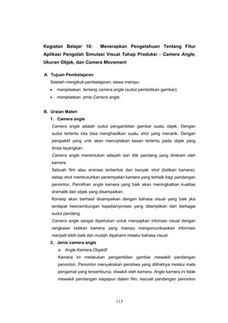 115
Kegiatan Belajar 10: Menerapkan Pengetahuan Tentang Fitur
Aplikasi Pengolah Simulasi Visual Tahap Produksi - Camera Angle,
Ukuran Objek, dan Camera Movement
A. Tujuan Pembelajaran
Setelah mengikuti pembelajaran, siswa mampu:
 menjelaskan tentang camera angle (sudut pembidikan gambar);
 menjelaskan jenis Camera angle.
B. Uraian Materi
1. Camera angle
Camera angle adalah sudut pengambilan gambar suatu objek. Dengan
sudut tertentu kita bisa menghasilkan suatu shot yang menarik. Dengan
perspektif yang unik akan menciptakan kesan tertentu pada objek yang
Anda tayangkan.
Camera angle menentukan wilayah dan titik pandang yang direkam oleh
kamera.
Sebuah film atau animasi terbentuk dari banyak shot (bidikan kamera),
setiap shot membutuhkan penempatan kamera yang terbaik bagi pandangan
penonton. Pemilihan angle kamera yang baik akan meningkatkan kualitas
dramatik dari objek yang disampaikan.
Konsep akan berhasil disampaikan dengan bahasa visual yang baik jika
terdapat kesinambungan kejadian/proses yang ditampilkan dari berbagai
sudut pandang.
Camera angle sangat diperlukan untuk menyajikan infomasi visual dengan
rangkaian bidikan kamera yang mampu mengomunikasikan informasi
menjadi lebih baik dan mudah dipahami melalui bahasa visual.
2. Jenis camera angle
a. Angle Kamera Objektif
Kamera ini melakukan pengambilan gambar mewakili pandangan
penonton. Penonton menyaksikan peristiwa yang dilihatnya melalui mata
pengamat yang tersembunyi, diwakili oleh kamera. Angle kamera ini tidak
mewakili pandangan siapapun dalam film, kecuali pandangan penonton
 