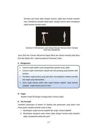 117
Semakin jauh jarak objek dengan kamera, objek akan tampak semakin
kecil. Sebaliknya semakin dekat objek dengan kamera akan menjadikan
objek tampak semakin besar.
Gambar 0-128 Semakin Jauh Obyek Dengan Kamera Akan Tampak
Kecil Dan Sebaliknya
Jenis Shot dan Camera Movement dapat dilihat dan dibaca kembali pada Buku
Simulasi Digital Jilid 1 pada kompetensi Presentasi Video.
C. Rangkuman
D. Tugas
Buatlah model 3D dengan menggunakan camera angle!
E. Tes Formatif
Jawablah pertanyaan di bawah ini! Apabila ada pertanyaan yang belum bisa
Anda jawab, bacalah kembali uraian di atas.
1. Bandingkan angle kamera subjektif dan angle kamera objektif!
2. Bandingkan pengaruh jarak antara objek dengan kamera pada tampilan
objek, berdasarkan dekat dan jauh!
 Camera angle adalah sudut pengambilan gambar suatu objek.
 Camera angle menentukan wilayah dan titik pandang yang direkam oleh
kamera.
 Pemilihan angle kamera yang baik akan meningkatkan kualitas dramatik
dari objek yang disampaikan.
 Jenis angle kamera terdiri atas angle kamera objektif, angle kamera
subjektif, angle kamera point of view.
 