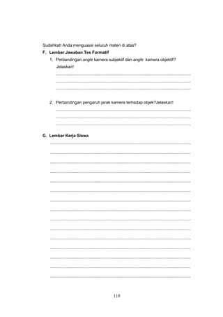 118
Sudahkah Anda menguasai seluruh materi di atas?
F. Lembar Jawaban Tes Formatif
1. Perbandingan angle kamera subjektif dan angle kamera objektif?
Jelaskan!
...................................................................................................................
...................................................................................................................
...................................................................................................................
2. Perbandingan pengaruh jarak kamera terhadap objek?Jelaskan!
...................................................................................................................
...................................................................................................................
...................................................................................................................
G. Lembar Kerja Siswa
........................................................................................................................
........................................................................................................................
........................................................................................................................
........................................................................................................................
........................................................................................................................
........................................................................................................................
........................................................................................................................
........................................................................................................................
........................................................................................................................
........................................................................................................................
........................................................................................................................
........................................................................................................................
........................................................................................................................
........................................................................................................................
........................................................................................................................
 