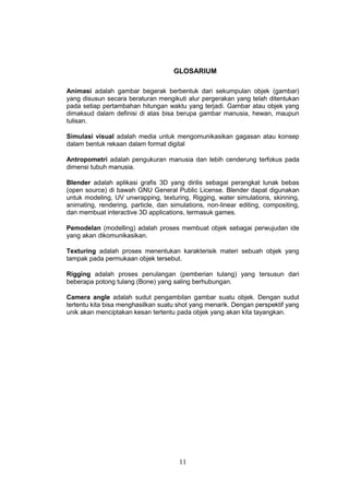 11
GLOSARIUM
Animasi adalah gambar begerak berbentuk dari sekumpulan objek (gambar)
yang disusun secara beraturan mengikuti alur pergerakan yang telah ditentukan
pada setiap pertambahan hitungan waktu yang terjadi. Gambar atau objek yang
dimaksud dalam definisi di atas bisa berupa gambar manusia, hewan, maupun
tulisan.
Simulasi visual adalah media untuk mengomunikasikan gagasan atau konsep
dalam bentuk rekaan dalam format digital
Antropometri adalah pengukuran manusia dan lebih cenderung terfokus pada
dimensi tubuh manusia.
Blender adalah aplikasi grafis 3D yang dirilis sebagai perangkat lunak bebas
(open source) di bawah GNU General Public License. Blender dapat digunakan
untuk modeling, UV unwrapping, texturing, Rigging, water simulations, skinning,
animating, rendering, particle, dan simulations, non-linear editing, compositing,
dan membuat interactive 3D applications, termasuk games.
Pemodelan (modelling) adalah proses membuat objek sebagai perwujudan ide
yang akan dikomunikasikan.
Texturing adalah proses menentukan karakterisik materi sebuah objek yang
tampak pada permukaan objek tersebut.
Rigging adalah proses penulangan (pemberian tulang) yang tersusun dari
beberapa potong tulang (Bone) yang saling berhubungan.
Camera angle adalah sudut pengambilan gambar suatu objek. Dengan sudut
tertentu kita bisa menghasilkan suatu shot yang menarik. Dengan perspektif yang
unik akan menciptakan kesan tertentu pada objek yang akan kita tayangkan.
 