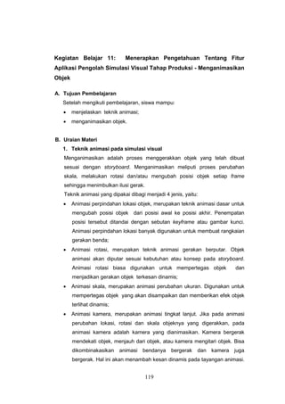 119
Kegiatan Belajar 11: Menerapkan Pengetahuan Tentang Fitur
Aplikasi Pengolah Simulasi Visual Tahap Produksi - Menganimasikan
Objek
A. Tujuan Pembelajaran
Setelah mengikuti pembelajaran, siswa mampu:
 menjelaskan teknik animasi;
 menganimasikan objek.
B. Uraian Materi
1. Teknik animasi pada simulasi visual
Menganimasikan adalah proses menggerakkan objek yang telah dibuat
sesuai dengan storyboard. Menganimasikan meliputi proses perubahan
skala, melakukan rotasi dan/atau mengubah posisi objek setiap frame
sehingga menimbulkan ilusi gerak.
Teknik animasi yang dipakai dibagi menjadi 4 jenis, yaitu:
 Animasi perpindahan lokasi objek, merupakan teknik animasi dasar untuk
mengubah posisi objek dari posisi awal ke posisi akhir. Penempatan
posisi tersebut ditandai dengan sebutan keyframe atau gambar kunci.
Animasi perpindahan lokasi banyak digunakan untuk membuat rangkaian
gerakan benda;
 Animasi rotasi, merupakan teknik animasi gerakan berputar. Objek
animasi akan diputar sesuai kebutuhan atau konsep pada storyboard.
Animasi rotasi biasa digunakan untuk mempertegas objek dan
menjadikan gerakan objek terkesan dinamis;
 Animasi skala, merupakan animasi perubahan ukuran. Digunakan untuk
mempertegas objek yang akan disampaikan dan memberikan efek objek
terlihat dinamis;
 Animasi kamera, merupakan animasi tingkat lanjut. Jika pada animasi
perubahan lokasi, rotasi dan skala objeknya yang digerakkan, pada
animasi kamera adalah kamera yang dianimasikan. Kamera bergerak
mendekati objek, menjauh dari objek, atau kamera mengitari objek. Bisa
dikombinakasikan animasi bendanya bergerak dan kamera juga
bergerak. Hal ini akan menambah kesan dinamis pada tayangan animasi.
 