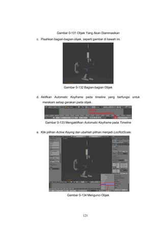 121
Gambar 0-131 Objek Yang Akan Dianimasikan
c. Pisahkan bagian-bagian objek, seperti gambar di bawah ini.
Gambar 0-132 Bagian-bagian Objek
d. Aktifkan Automatic Keyframe pada timeline yang berfungsi untuk
merekam setiap gerakan pada objek.
Gambar 0-133 Mengaktifkan Automatic Keyframe pada Timeline
e. Klik pilihan Active Keying dan ubahlah pilihan menjadi LocRotScale.
Gambar 0-134 Mengunci Objek
 