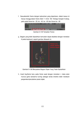 122
f. Sesuaikanlah frame dengan kebutuhan yang diperlukan, dalam kasus ini
hanya menggunakan frame Start: 1 I End : 80. Terbagi menjadi 4 tahap,
yaitu pada frame ke - 20, ke - 40, ke - 60 dan frame ke - 80
Gambar 0-135 Tampilan Frame
g. Bagian yang telah dipisahkan kemudian dapat diseleksi dengan menekan
A pada keyboard, seperti gambar dibawah ini.
Gambar 0-136 Menyeleksi Bagian Objek Yang Telah Dipisahkan
h. Insert keyframe baru pada frame awal dengan menekan i, maka akan
muncul garis berwarna kuning sebagai tanda timeline telah merekam
pergerakan/perubahan posisi objek.
 