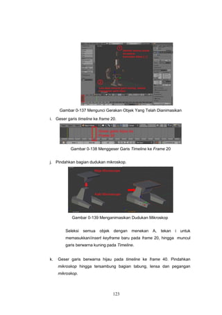 123
Gambar 0-137 Mengunci Gerakan Objek Yang Telah Dianimasikan
i. Geser garis timeline ke frame 20.
Gambar 0-138 Menggeser Garis Timeline ke Frame 20
j. Pindahkan bagian dudukan mikroskop.
Gambar 0-139 Menganimasikan Dudukan Mikroskop
Seleksi semua objek dengan menekan A, tekan i untuk
memasukkan/insert keyframe baru pada frame 20, hingga muncul
garis berwarna kuning pada Timeline.
k. Geser garis berwarna hijau pada timeline ke frame 40. Pindahkan
mikroskop hingga tersambung bagian tabung, lensa dan pegangan
mikroskop.
 