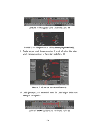 124
Gambar 0-140 Menggeser Garis Timeline ke Frame 40
Gambar 0-141 Menganimasikan Tabung dan Pegangan Mikroskop
l. Seleksi semua objek dengan menekan A untuk all select, lalu tekan i
untuk memasukkan insert keyframe baru pada frame 40.
Gambar 0-142 Mebuat Keyframe di Frame 40
m. Geser garis hijau pada timeline ke frame 60. Geser bagian lensa okuler
ke bagian tabung lensa.
Gambar 0-143 Menggeser Garis Timeline ke Frame 60
 