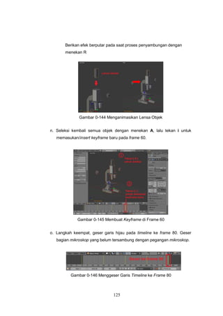 125
Berikan efek berputar pada saat proses penyambungan dengan
menekan R
Gambar 0-144 Menganimasikan Lensa Objek
n. Seleksi kembali semua objek dengan menekan A, lalu tekan i untuk
memasukan/insert keyframe baru pada frame 60.
Gambar 0-145 Membuat Keyframe di Frame 60
o. Langkah keempat, geser garis hijau pada timeline ke frame 80. Geser
bagian mikroskop yang belum tersambung dengan pegangan mikroskop.
Gambar 0-146 Menggeser Garis Timeline ke Frame 80
 