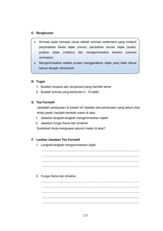 127
C. Rangkuman
D. Tugas
1. Buatlah sinopsis dan storyboard yang memiliki tema!
2. Buatlah animas yang berdurasi 5 - 10 detik!
E. Tes Formatif
Jawablah pertanyaan di bawah ini! Apabila ada pertanyaan yang belum bisa
Anda jawab, bacalah kembali uraian di atas.
1. Jelaskan langkah-langkah menganimasikan objek!
2. Jelaskan fungsi frame dan timeline!
Sudahkah Anda menguasai seluruh materi di atas?
F. Lembar Jawaban Tes Formatif
1. Langkah-langkah menganimasikan objek.
..................................................................................................................
..................................................................................................................
..................................................................................................................
..................................................................................................................
2. Fungsi frame dan timeline
..................................................................................................................
..................................................................................................................
..................................................................................................................
..................................................................................................................
..................................................................................................................
 Animasi pada simulasi visual adalah animasi sederhana yang meliputi
perpindahan lokasi objek (move), perubahan ukuran objek (scale),
putaran objek (rotation) dan menganimasikan kamera (camera
animation).
 Menganimasikan adalah proses menggerakkan objek yang telah dibuat
sesuai dengan storyboard.
 