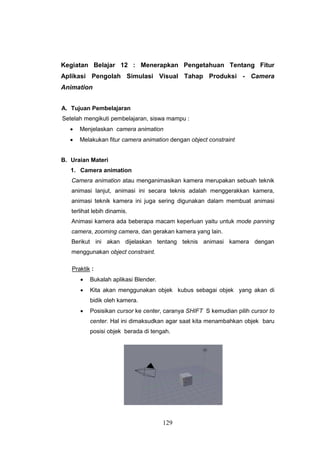 129
Kegiatan Belajar 12 : Menerapkan Pengetahuan Tentang Fitur
Aplikasi Pengolah Simulasi Visual Tahap Produksi - Camera
Animation
A. Tujuan Pembelajaran
Setelah mengikuti pembelajaran, siswa mampu :
 Menjelaskan camera animation
 Melakukan fitur camera animation dengan object constraint
B. Uraian Materi
1. Camera animation
Camera animation atau menganimasikan kamera merupakan sebuah teknik
animasi lanjut, animasi ini secara teknis adalah menggerakkan kamera,
animasi teknik kamera ini juga sering digunakan dalam membuat animasi
terlihat lebih dinamis.
Animasi kamera ada beberapa macam keperluan yaitu untuk mode panning
camera, zooming camera, dan gerakan kamera yang lain.
Berikut ini akan dijelaskan tentang teknis animasi kamera dengan
menggunakan object constraint.
Praktik :
 Bukalah aplikasi Blender.
 Kita akan menggunakan objek kubus sebagai objek yang akan di
bidik oleh kamera.
 Posisikan cursor ke center, caranya SHIFT S kemudian pilih cursor to
center. Hal ini dimaksudkan agar saat kita menambahkan objek baru
posisi objek berada di tengah.
 