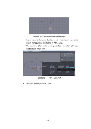 131
Gambar 0-153 Circle Tampak di Atas Objek
 Seleksi kamera, kemudian lakukan reset rotasi, lokasi, dan skala
dengan menggunakan shortcut Alt R, Alt G, Alt S.
 Pilih constraint (ikon rantai pada properties) kemudian pilih add
constraint pilih follow path.
Gambar 0-154 Pilih Folow Path
 Kemudian pilih target bezier circle
 