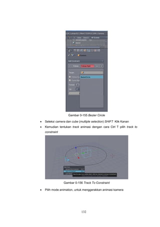 132
Gambar 0-155 Bezier Circle
 Seleksi camera dan cube (multiple selection) SHIFT Klik Kanan
 Kemudian tentukan track animasi dengan cara Ctrl T pilih track to
constraint
Gambar 0-156 Track To Constraint
 Pilih mode animation, untuk menggerakkan animasi kamera
 