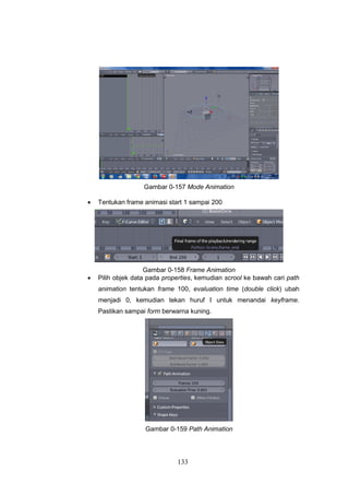 133
Gambar 0-157 Mode Animation
 Tentukan frame animasi start 1 sampai 200
Gambar 0-158 Frame Animation
 Pilih objek data pada properties, kemudian scrool ke bawah cari path
animation tentukan frame 100, evaluation time (double click) ubah
menjadi 0, kemudian tekan huruf I untuk menandai keyframe.
Pastikan sampai form berwarna kuning.
Gambar 0-159 Path Animation
 
