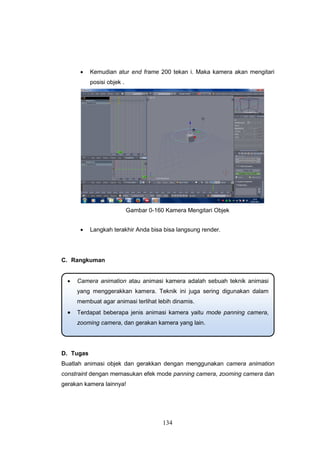 134
 Kemudian atur end frame 200 tekan i. Maka kamera akan mengitari
posisi objek .
Gambar 0-160 Kamera Mengitari Objek
 Langkah terakhir Anda bisa bisa langsung render.
C. Rangkuman
D. Tugas
Buatlah animasi objek dan gerakkan dengan menggunakan camera animation
constraint dengan memasukan efek mode panning camera, zooming camera dan
gerakan kamera lainnya!
 Camera animation atau animasi kamera adalah sebuah teknik animasi
yang menggerakkan kamera. Teknik ini juga sering digunakan dalam
membuat agar animasi terlihat lebih dinamis.
 Terdapat beberapa jenis animasi kamera yaitu mode panning camera,
zooming camera, dan gerakan kamera yang lain.
 