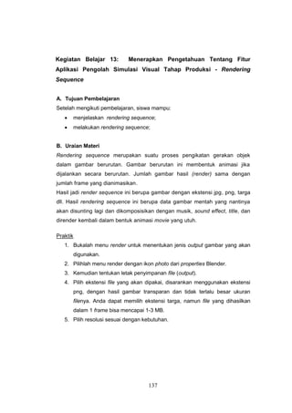 137
Kegiatan Belajar 13: Menerapkan Pengetahuan Tentang Fitur
Aplikasi Pengolah Simulasi Visual Tahap Produksi - Rendering
Sequence
A. Tujuan Pembelajaran
Setelah mengikuti pembelajaran, siswa mampu:
 menjelaskan rendering sequence;
 melakukan rendering sequence;
B. Uraian Materi
Rendering sequence merupakan suatu proses pengikatan gerakan objek
dalam gambar berurutan. Gambar berurutan ini membentuk animasi jika
dijalankan secara berurutan. Jumlah gambar hasil (render) sama dengan
jumlah frame yang dianimasikan.
Hasil jadi render sequence ini berupa gambar dengan ekstensi jpg, png, targa
dll. Hasil rendering sequence ini berupa data gambar mentah yang nantinya
akan disunting lagi dan dikomposisikan dengan musik, sound effect, title, dan
dirender kembali dalam bentuk animasi movie yang utuh.
Praktik
1. Bukalah menu render untuk menentukan jenis output gambar yang akan
digunakan.
2. Pilihlah menu render dengan ikon photo dari properties Blender.
3. Kemudian tentukan letak penyimpanan file (output).
4. Pilih ekstensi file yang akan dipakai, disarankan menggunakan ekstensi
png, dengan hasil gambar transparan dan tidak terlalu besar ukuran
filenya. Anda dapat memilih ekstensi targa, namun file yang dihasilkan
dalam 1 frame bisa mencapai 1-3 MB.
5. Pilih resolusi sesuai dengan kebutuhan.
 
