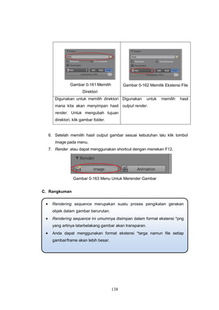 138
Gambar 0-161 Memilih
Direktori
Gambar 0-162 Memilik Ekstensi File
Digunakan untuk memilih direktori
mana kita akan menyimpan hasil
render. Untuk mengubah tujuan
direktori, klik gambar folder.
Digunakan untuk memilih hasil
output render.
6. Setelah memilih hasil output gambar sesuai kebutuhan lalu klik tombol
Image pada menu.
7. Render atau dapat menggunakan shortcut dengan menekan F12.
Gambar 0-163 Menu Untuk Merender Gambar
C. Rangkuman
 Rendering sequence merupakan suatu proses pengikatan gerakan
objek dalam gambar berurutan.
 Rendering sequence ini umumnya disimpan dalam format ekstensi *png
yang artinya latarbelakang gambar akan transparan.
 Anda dapat menggunakan format ekstensi *targa namun file setiap
gambar/frame akan lebih besar.
 