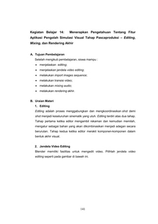 141
Kegiatan Belajar 14: Menerapkan Pengetahuan Tentang Fitur
Aplikasi Pengolah Simulasi Visual Tahap Pascaproduksi – Editing,
Mixing, dan Rendering Akhir
A. Tujuan Pembelajaran
Setelah mengikuti pembelajaran, siswa mampu :
 menjelaskan editing;
 menjelaskan jendela video editing;
 melakukan import images sequence;
 melakukan transisi video;
 melakukan mixing audio;
 melakukan rendering akhir.
B. Uraian Materi
1. Editing
Editing adalah proses menggabungkan dan mengkoordinasikan shot demi
shot menjadi keseluruhan sinematik yang utuh. Editing terdiri atas dua tahap.
Tahap pertama ketika editor mengambil rekaman dan kemudian memilah,
mengatur sebagai bahan yang akan dikombinasikan menjadi adegan secara
berurutan. Tahap kedua ketika editor merakit komponen-komponen dalam
bentuk akhir visual.
2. Jendela Video Editing
Blender memiliki fasilitas untuk mengedit video. Pilihlah jendela video
editing seperti pada gambar di bawah ini.
 