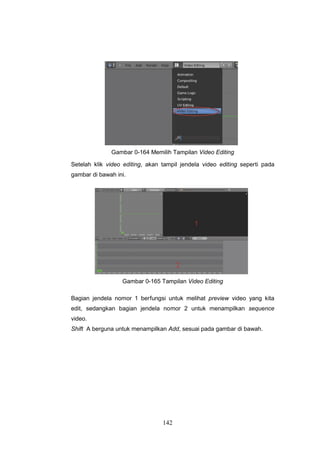 142
Gambar 0-164 Memilih Tampilan Video Editing
Setelah klik video editing, akan tampil jendela video editing seperti pada
gambar di bawah ini.
Gambar 0-165 Tampilan Video Editing
Bagian jendela nomor 1 berfungsi untuk melihat preview video yang kita
edit, sedangkan bagian jendela nomor 2 untuk menampilkan sequence
video.
Shift A berguna untuk menampilkan Add, sesuai pada gambar di bawah.
 
