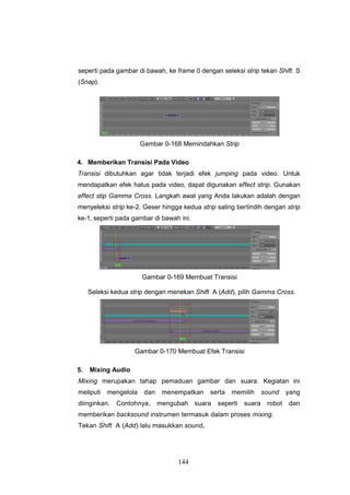144
seperti pada gambar di bawah, ke frame 0 dengan seleksi strip tekan Shift S
(Snap).
Gambar 0-168 Memindahkan Strip
4. Memberikan Transisi Pada Video
Transisi dibutuhkan agar tidak terjadi efek jumping pada video. Untuk
mendapatkan efek halus pada video, dapat digunakan effect strip. Gunakan
effect stip Gamma Cross. Langkah awal yang Anda lakukan adalah dengan
menyeleksi strip ke-2. Geser hingga kedua strip saling bertindih dengan strip
ke-1, seperti pada gambar di bawah ini.
Gambar 0-169 Membuat Transisi
Seleksi kedua strip dengan menekan Shift A (Add), pilih Gamma Cross.
Gambar 0-170 Membuat Efek Transisi
5. Mixing Audio
Mixing merupakan tahap pemaduan gambar dan suara. Kegiatan ini
meliputi mengelola dan menempatkan serta memilih sound yang
diinginkan. Contohnya, mengubah suara seperti suara robot dan
memberikan backsound instrumen termasuk dalam proses mixing.
Tekan Shift A (Add) lalu masukkan sound.
 