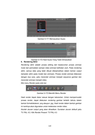 145
Gambar 0-171 Memasukkan Suara
Gambar 0-172 Hasil Suara Yang Telah Dimasukkan
6. Rendering Akhir
Rendering akhir adalah proses editing dari keseluruhan proses animasi
mulai dari pemodelan sampai video animasi kelihatan utuh. Pada rendering
akhir, semua data yang telah dibuat diterjemahkan dalam bentuk output
(tampilan akhir pada model dan animasi). Proses render animasi dilakukan
dengan dua cara, yaitu merender animasi menjadi sequence gambar dan
merender animasi menjadi video.
Klik menu Render pada side bar.
Gambar 0-173 Memilih Menu Render
Hasil render dapat diatur sesuai dengan kebutuhan. Untuk mempermudah
proses render, dapat dilakukan rendering gambar terlebih dahulu dalam
bentuk format/ekstensi .png ataupun .jpg. Hasil render dalam bentuk gambar
ini nantinya akan digunakan untuk melakukan render video.
Aturlah ukuran output yang akan dihasilkan. Gunakan ukuran default yaitu
TV PAL 4:3. Klik Render Present TV PAL 4:3
 