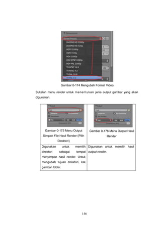 146
Gambar 0-174 Mengubah Format Video
Bukalah menu render untuk menentukan jenis output gambar yang akan
digunakan.
Gambar 0-175 Menu Output
Simpan File Hasil Render (Pilih
Direktori)
Gambar 0-176 Menu Output Hasil
Render
Digunakan untuk memilih
direktori sebagai tempat
menyimpan hasil render. Untuk
mengubah tujuan direktori, klik
gambar folder.
Digunakan untuk memilih hasil
output render.
 