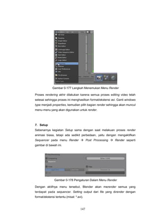 147
Gambar 0-177 Langkah Menemukan Menu Render
Proses rendering akhir dilakukan karena semua proses editing video telah
selesai sehingga proses ini menghasilkan format/ekstensi avi. Ganti windows
type menjadi properties, kemudian pilih bagian render sehingga akan muncul
menu-menu yang akan digunakan untuk render.
7. Setup
Sebenarnya kegiatan Setup sama dengan saat melakuan proses render
animasi biasa, tetapi ada sedikit perbedaan, yaitu dengan mengaktifkan
Sequencer pada menu Render  Post Processing  Render seperti
gambar di bawah ini.
Gambar 0-178 Pengaturan Dalam Menu Render
Dengan aktifnya menu tersebut, Blender akan merender semua yang
terdapat pada sequencer. Setting output dari ﬁle yang dirender dengan
format/ekstensi tertentu (misal: *.avi).
 