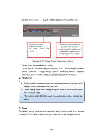 148
Bukalah menu render  output, terdapat beberapa menu antara lain.
Gambar 0-179 Setting Output Dalam Menu Render
Setting video dengan ekstensi *.avi DV.
Tekan Render Animation dengan shortcut Ctrl F12 atau dengan menekan
tombol animation. Tunggu hingga proses rendering selesai. Sebelum
melakukan proses render hendaknya simpan (save) terlebih dahulu.
C. Rangkuman
D. Tugas
Rangkailah semua hasil animasi yang telah Anda buat menjadi video animasi
berdurasi 30 – 60 detik. Padukan dengan suara atau musik sebagai ilustrasi!
 Editing adalah menggabungkan dan mengkoordinasikan shot demi shot
menjadi keseluruhan sinematik yang utuh.
 Dalam editing Anda dapat menggabungkan seluruh cut/adegan menjadi
satu kesatuan video.
 Fitur editing dalam Blender dapat menggabungkan video, transisi dan
suara.
 
