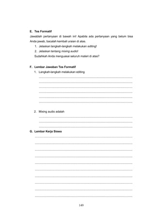 149
E. Tes Formatif
Jawablah pertanyaan di bawah ini! Apabila ada pertanyaan yang belum bisa
Anda jawab, bacalah kembali uraian di atas.
1. Jelaskan langkah-langkah melakukan editing!
2. Jelaskan tentang mixing audio!
Sudahkah Anda menguasai seluruh materi di atas?
F. Lembar Jawaban Tes Formatif
1. Langkah-langkah melakukan editing
...................................................................................................................
...................................................................................................................
...................................................................................................................
...................................................................................................................
...................................................................................................................
...................................................................................................................
2. Mixing audio adalah
...................................................................................................................
...................................................................................................................
...................................................................................................................
G. Lembar Kerja Siswa
........................................................................................................................
........................................................................................................................
........................................................................................................................
........................................................................................................................
........................................................................................................................
........................................................................................................................
........................................................................................................................
........................................................................................................................
........................................................................................................................
........................................................................................................................
 