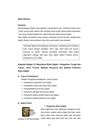151
BUKU DIGITAL
Deskripsi
Perkembangan digital memungkinkan mewujudkan buku “nirkertas” bahkan buku
“maya” yang mudah dibawa dan disimpan serta mudah dibaca ketika diperlukan.
Teks yang menjadi hakikat buku dapat disimpan dalam bentuk digital.
Buku digital membekali siswa mampu mengubah format file teks menjadi buku
digital, bahkan menambahkan video dan suara dalam buku tersebut.
Teknologi digital memungkinkan menyimpan, membawa dan membaca
buku hanya dengan peralatan “kecil” saja, lebih kecil dari ukuran
bukunya itu sendiri. Banyak perangkat komunikasi yang dapat
digunakan sebagai alat baca buku digital seperti Feature phone,
Smartphone, dan Tablet
Kegiatan Belajar 15: Memahami Buku Digital - Pengertian, Fungsi dan
Tujuan, Jenis, Format, Aplikasi Penyusun dan Aplikasi Pembaca
Buku Digital
A. Tujuan Pembelajaran
Setelah mengikuti pembelajaran, siswa mampu:
 menjelaskan pengertian buku digital;
 menjelaskan fungsi dan tujuan buku digital;
 mengidentifikasi jenis buku digital;
 memahami pelbagai format buku digital;
 memahami aplikasi pemformatan buku digital;
 memahami aplikasi pembaca buku digital.
B. Materi Pokok
1. Pengertian Buku Digital
Buku digital atau buku elektronik, disingkat e-book,
atau ebook, adalah bentuk digital dari buku cetak.
Buku cetak pada umumnya terdiri atas setumpuk
kertas dijilid yang berisi teks atau teks dan atauGambar 0.180 Buku Digital
 