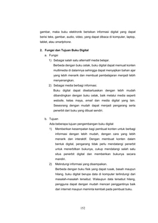 152
gambar, maka buku elektronik berisikan informasi digital yang dapat
berisi teks, gambar, audio, video, yang dapat dibaca di komputer, laptop,
tablet, atau smartphone.
2. Fungsi dan Tujuan Buku Digital
a. Fungsi
1) Sebagai salah satu alternatif media belajar.
Berbeda dengan buku cetak, buku digital dapat memuat konten
multimedia di dalamnya sehingga dapat menyajikan bahan ajar
yang lebih menarik dan membuat pembelajaran menjadi lebih
menyenangkan.
2) Sebagai media berbagi informasi.
Buku digital dapat disebarluaskan dengan lebih mudah
dibandingkan dengan buku cetak, baik melalui media seperti
website, kelas maya, email dan media digital yang lain.
Seseorang dengan mudah dapat menjadi pengarang serta
penerbit dari buku yang dibuat sendiri.
b. Tujuan
Ada beberapa tujuan pengembangan buku digital:
1) Memberikan kesempatan bagi pembuat konten untuk berbagi
informasi dengan lebih mudah, dengan cara yang lebih
menarik dan interaktif. Dengan membuat konten dalam
bentuk digital, pengarang tidak perlu mendatangi penerbit
untuk menerbitkan bukunya, cukup mendatangi salah satu
situs penerbit digital dan memberikan bukunya secara
mandiri.
2) Melindungi informasi yang disampaikan.
Berbeda dengan buku fisik yang dapat rusak, basah maupun
hilang, buku digital berupa data di komputer terlindungi dari
masalah-masalah tersebut. Walaupun data tersebut hilang,
pengguna dapat dengan mudah mencari penggantinya baik
dari internet maupun meminta kembali pada pembuat buku.
 