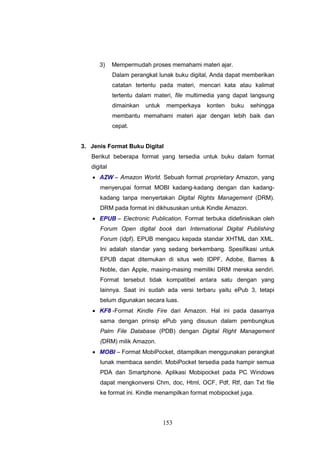 153
3) Mempermudah proses memahami materi ajar.
Dalam perangkat lunak buku digital, Anda dapat memberikan
catatan tertentu pada materi, mencari kata atau kalimat
tertentu dalam materi, file multimedia yang dapat langsung
dimainkan untuk memperkaya konten buku sehingga
membantu memahami materi ajar dengan lebih baik dan
cepat.
3. Jenis Format Buku Digital
Berikut beberapa format yang tersedia untuk buku dalam format
digital
 AZW – Amazon World. Sebuah format proprietary Amazon, yang
menyerupai format MOBI kadang-kadang dengan dan kadang-
kadang tanpa menyertakan Digital Rights Management (DRM).
DRM pada format ini dikhususkan untuk Kindle Amazon.
 EPUB – Electronic Publication. Format terbuka didefinisikan oleh
Forum Open digital book dari International Digital Publishing
Forum (idpf). EPUB mengacu kepada standar XHTML dan XML.
Ini adalah standar yang sedang berkembang. Spesifikasi untuk
EPUB dapat ditemukan di situs web IDPF, Adobe, Barnes &
Noble, dan Apple, masing-masing memiliki DRM mereka sendiri.
Format tersebut tidak kompatibel antara satu dengan yang
lainnya. Saat ini sudah ada versi terbaru yaitu ePub 3, tetapi
belum digunakan secara luas.
 KF8 -Format Kindle Fire dari Amazon. Hal ini pada dasarnya
sama dengan prinsip ePub yang disusun dalam pembungkus
Palm File Database (PDB) dengan Digital Right Management
(DRM) milik Amazon.
 MOBI – Format MobiPocket, ditampilkan menggunakan perangkat
lunak membaca sendiri. MobiPocket tersedia pada hampir semua
PDA dan Smartphone. Aplikasi Mobipocket pada PC Windows
dapat mengkonversi Chm, doc, Html, OCF, Pdf, Rtf, dan Txt file
ke format ini. Kindle menampilkan format mobipocket juga.
 