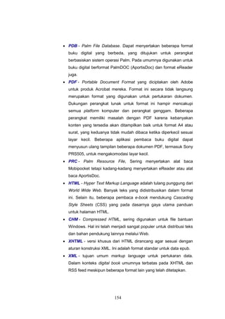 154
 PDB - Palm File Database. Dapat menyertakan beberapa format
buku digital yang berbeda, yang ditujukan untuk perangkat
berbasiskan sistem operasi Palm. Pada umumnya digunakan untuk
buku digital berformat PalmDOC (AportisDoc) dan format eReader
juga.
 PDF - Portable Document Format yang diciptakan oleh Adobe
untuk produk Acrobat mereka. Format ini secara tidak langsung
merupakan format yang digunakan untuk pertukaran dokumen.
Dukungan perangkat lunak untuk format ini hampir mencakupi
semua platform komputer dan perangkat genggam. Beberapa
perangkat memiliki masalah dengan PDF karena kebanyakan
konten yang tersedia akan ditampilkan baik untuk format A4 atau
surat, yang keduanya tidak mudah dibaca ketika diperkecil sesuai
layar kecil. Beberapa aplikasi pembaca buku digital dapat
menyusun ulang tampilan beberapa dokumen PDF, termasuk Sony
PRS505, untuk mengakomodasi layar kecil.
 PRC - Palm Resource File, Sering menyertakan alat baca
Mobipocket tetapi kadang-kadang menyertakan eReader atau alat
baca AportisDoc.
 HTML - Hyper Text Markup Language adalah tulang punggung dari
World Wide Web. Banyak teks yang didistribusikan dalam format
ini. Selain itu, beberapa pembaca e-book mendukung Cascading
Style Sheets (CSS) yang pada dasarnya gaya utama panduan
untuk halaman HTML.
 CHM - Compressed HTML, sering digunakan untuk file bantuan
Windows. Hal ini telah menjadi sangat populer untuk distribusi teks
dan bahan pendukung lainnya melalui Web.
 XHTML - versi khusus dari HTML dirancang agar sesuai dengan
aturan konstruksi XML. Ini adalah format standar untuk data epub.
 XML - tujuan umum markup language untuk pertukaran data.
Dalam konteks digital book umumnya terbatas pada XHTML dan
RSS feed meskipun beberapa format lain yang telah ditetapkan.
 