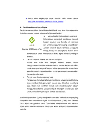 155
 Untuk lebih lengkapnya dapat diakses pada laman berikut
http://wiki.mobileread.com/wiki/E-book_formats
4. Pemilihan Format Buku Digital
Pertimbangan pemilihan format buku digital book yang akan digunakan pada
buku ini mengacu kepada beberapa hal sebagai berikut.
a. Memanfaatkan ketersediaan perangkat
Ketersediaan perangkat pendukung (seperti
telepon seluler) yang beredar di Indonesia
dan jumlah penggunanya yang sangat besar.
Jumlah tersebut belum termasuk pengguna
laptop, tablet, dan smartphone. Hal ini dapat
dimanfaatkan untuk mengenalkan buku digital melalui perangkat
tersebut.
b. Ukuran tampilan aplikasi alat baca buku digital
Format PDF tidak akan menjadi masalah apabila dibaca
menggunakan komputer maupun laptop, namun karena ditujukan
untuk perangkat bergerak/telepon seluler yang memiliki ukuran layar
yang bervariasi, maka diperlukan format yang dapat menyesuaikan
dengan tampilan layar.
c. Format yang didukung secara luas.
Penggunaan format yang hanya mendukung satu perangkat tertentu
akan membuat ketergantungan kepada satu teknologi pendukung
saja. Dalam hal pemilihan format perlu dipertimbangkan adalah
menggunakan format yang mendapat dukungan secara luas, baik
untuk pembuatannya maupun aplikasi alat bacanya.
Electronic publication (Epub) merupakan salah satu format buku digital yang
disepakati oleh International Digital Publishing Forum (IDPF) pada Oktober
2011. Epub menggantikan peran Open eBook sebagai format buku terbuka.
Epub terdiri atas file multimedia, html5, css, xhtml, xml yang dikemas dalam
satu file.
Gambar 0.181 Logo ePub
 