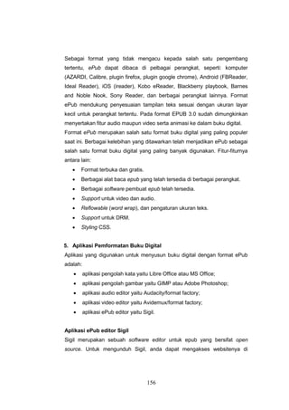 156
Sebagai format yang tidak mengacu kepada salah satu pengembang
tertentu, ePub dapat dibaca di pelbagai perangkat, seperti: komputer
(AZARDI, Calibre, plugin firefox, plugin google chrome), Android (FBReader,
Ideal Reader), iOS (ireader), Kobo eReader, Blackberry playbook, Barnes
and Noble Nook, Sony Reader, dan berbagai perangkat lainnya. Format
ePub mendukung penyesuaian tampilan teks sesuai dengan ukuran layar
kecil untuk perangkat tertentu. Pada format EPUB 3.0 sudah dimungkinkan
menyertakan fitur audio maupun video serta animasi ke dalam buku digital.
Format ePub merupakan salah satu format buku digital yang paling populer
saat ini. Berbagai kelebihan yang ditawarkan telah menjadikan ePub sebagai
salah satu format buku digital yang paling banyak digunakan. Fitur-fiturnya
antara lain:
 Format terbuka dan gratis.
 Berbagai alat baca epub yang telah tersedia di berbagai perangkat.
 Berbagai software pembuat epub telah tersedia.
 Support untuk video dan audio.
 Reflowable (word wrap), dan pengaturan ukuran teks.
 Support untuk DRM.
 Styling CSS.
5. Aplikasi Pemformatan Buku Digital
Aplikasi yang digunakan untuk menyusun buku digital dengan format ePub
adalah:
 aplikasi pengolah kata yaitu Libre Office atau MS Office;
 aplikasi pengolah gambar yaitu GIMP atau Adobe Photoshop;
 aplikasi audio editor yaitu Audacity/format factory;
 aplikasi video editor yaitu Avidemux/format factory;
 aplikasi ePub editor yaitu Sigil.
Aplikasi ePub editor Sigil
Sigil merupakan sebuah software editor untuk epub yang bersifat open
source. Untuk mengunduh Sigil, anda dapat mengakses websitenya di
 