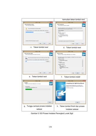 158
kemudian tekan tombol next
c. Tekan tombol next d. Tekan tombol next
e. Tekan tombol next f. Tekan tombol install
g. Tunggu sampai proses instalasi
selesai
h. Tekan tombol finish dan proses
instalasi selesai
Gambar 0.183 Proses Instalasi Perangkat Lunak Sigil
 