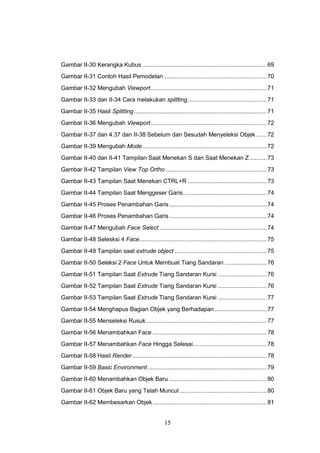 15
Gambar II-30 Kerangka Kubus ..........................................................................69
Gambar II-31 Contoh Hasil Pemodelan .............................................................70
Gambar II-32 Mengubah Viewport.....................................................................71
Gambar II-33 dan II-34 Cara melakukan splitting...............................................71
Gambar II-35 Hasil Splitting...............................................................................71
Gambar II-36 Mengubah Viewport.....................................................................72
Gambar II-37 dan 4.37 dan II-38 Sebelum dan Sesudah Menyeleksi Objek ......72
Gambar II-39 Mengubah Mode..........................................................................72
Gambar II-40 dan II-41 Tampilan Saat Menekan S dan Saat Menekan Z ..........73
Gambar II-42 Tampilan View Top Ortho ............................................................73
Gambar II-43 Tampilan Saat Menekan CTRL+R ...............................................73
Gambar II-44 Tampilan Saat Menggeser Garis..................................................74
Gambar II-45 Proses Penambahan Garis ..........................................................74
Gambar II-46 Proses Penambahan Garis ..........................................................74
Gambar II-47 Mengubah Face Select ................................................................74
Gambar II-48 Selesksi 4 Face............................................................................75
Gambar II-49 Tampilan saat extrude object .......................................................75
Gambar II-50 Seleksi 2 Face Untuk Membuat Tiang Sandaran .........................76
Gambar II-51 Tampilan Saat Extrude Tiang Sandaran Kursi .............................76
Gambar II-52 Tampilan Saat Extrude Tiang Sandaran Kursi .............................76
Gambar II-53 Tampilan Saat Extrude Tiang Sandaran Kursi .............................77
Gambar II-54 Menghapus Bagian Objek yang Berhadapan ...............................77
Gambar II-55 Menseleksi Rusuk........................................................................77
Gambar II-56 Menambahkan Face ....................................................................78
Gambar II-57 Menambahkan Face Hingga Selesai............................................78
Gambar II-58 Hasil Render................................................................................78
Gambar II-59 Basic Environment.......................................................................79
Gambar II-60 Menambahkan Objek Baru ..........................................................80
Gambar II-61 Objek Baru yang Telah Muncul....................................................80
Gambar II-62 Membesarkan Objek....................................................................81
 