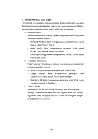 159
6. Aplikasi Alat Baca Buku Digital
Format ePub membutuhkan aplikasi alat baca. Daftar aplikasi alat baca buku
digital dapat diurutkan berdasarkan platform dan sistem operasinya. Platform
yang dimaksud seperti komputer, laptop, tablet, dan smartphone.
a. Komputer/laptop
Pada komputer maupun laptop, aplikasi yang digunakan dikategorikan
berdasarkan sistem operasi:
 Microsoft Windows dapat menggunakan perangkat lunak seperti
Calibre eBook Viewer, Azardi;
 Apple MacOs dapat menggunakan perangkat lunak seperti
iBooks, Calibre eBook Viewer, dan Azardi;
 Linux dapat menggunakan perangkat lunak Okular, Calibre eBook
Viewer ,dan Azardi.
b. Tablet dan Smartphone
Pada Tablet dan Smartphone, aplikasi yang digunakan dikategorikan
berdasarkan sistem operasi:
 Apple iOS dapat menggunakan perangkat lunak iBooks;
 Google Android dapat menggunakan perangkat lunak
Moon+Reader, Ideal reader, Aldiko, dan FBReader;
 Blackberry OS dapat menggunakan perangkat lunak EPub reader
yang bisa diunduh di Blackberry.
c. Telepon Seluler
Pada telepon seluler atau feature phone ada aplikasi Albitreader.
Idealnya, sebuah format ePub rata-rata berjalan stabil dan banyak
digunakan pada perangkat alat baca Tablet dibandingkan dengan
perangkat alat baca lainnya.
 