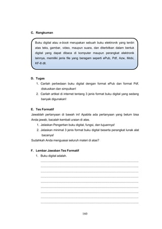 160
C. Rangkuman
D. Tugas
1. Carilah perbedaan buku digital dengan format ePub dan format Pdf,
diskusikan dan simpulkan!
2. Carilah artikel di internet tentang 3 jenis format buku digital yang sedang
banyak digunakan!
E. Tes Formatif
Jawablah pertanyaan di bawah ini! Apabila ada pertanyaan yang belum bisa
Anda jawab, bacalah kembali uraian di atas.
1. Jelaskan Pengertian buku digital, fungsi, dan tujuannya!
2. Jelaskan minimal 3 jenis format buku digital beserta perangkat lunak alat
bacanya!
Sudahkah Anda menguasai seluruh materi di atas?
F. Lembar Jawaban Tes Formatif
1. Buku digital adalah.
...................................................................................................................
...................................................................................................................
...................................................................................................................
...................................................................................................................
...................................................................................................................
...................................................................................................................
...................................................................................................................
...................................................................................................................
...................................................................................................................
Buku digital atau e-book merupakan sebuah buku elektronik yang terdiri
atas teks, gambar, video, maupun suara, dan diterbitkan dalam bentuk
digital yang dapat dibaca di komputer maupun perangkat elektronik
lainnya, memiliki jenis file yang beragam seperti ePub, Pdf, Azw, Mobi,
KF-8 dll.
 