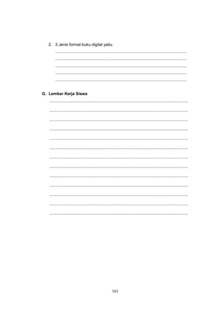 161
2. 3 Jenis format buku digital yaitu.
..................................................................................................................
..................................................................................................................
..................................................................................................................
..................................................................................................................
..................................................................................................................
G. Lembar Kerja Siswa
........................................................................................................................
........................................................................................................................
........................................................................................................................
........................................................................................................................
........................................................................................................................
........................................................................................................................
........................................................................................................................
........................................................................................................................
........................................................................................................................
........................................................................................................................
........................................................................................................................
........................................................................................................................
........................................................................................................................
 