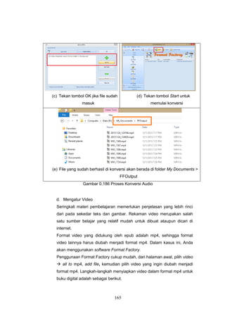 165
(c) Tekan tombol OK jika file sudah
masuk
(d) Tekan tombol Start untuk
memulai konversi
(e) File yang sudah berhasil di konversi akan berada di folder My Documents >
FFOutput
Gambar 0.186 Proses Konversi Audio
d. Mengatur Video
Seringkali materi pembelajaran memerlukan penjelasan yang lebih rinci
dari pada sekedar teks dan gambar. Rekaman video merupakan salah
satu sumber belajar yang relatif mudah untuk dibuat ataupun dicari di
internet.
Format video yang didukung oleh epub adalah mp4, sehingga format
video lainnya harus diubah menjadi format mp4. Dalam kasus ini, Anda
akan menggunakan software Format Factory.
Penggunaan Format Factory cukup mudah, dari halaman awal, pilih video
 all to mp4, add file, kemudian pilih video yang ingin diubah menjadi
format mp4. Langkah-langkah menyiapkan video dalam format mp4 untuk
buku digital adalah sebagai berikut.
 