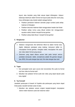 167
layout, atau tampilan yang tidak sesuai dapat dihilangkan. Adapun
beberapa ketentuan dalam format text layout pada dokumen word yang
harus dihilangkan atau diubah adalah sebagai berikut.
 Pastikan pemberian halaman otomatis (page number) pada setiap
halaman di hilangkan.
 Pastikan dokumen halaman tidak menggunakan header dan footer
 Pastikan setiap rumus yang dibuat (antara lain menggunakan
equation editor) diubah menjadi format gambar
 Pastikan setiap tabel dibuat menjadi format gambar
C. Rangkuman
D. Tugas
1. Cari perangkat lunak open source dan konversikan file audio ke format
mp3 dan video ke format mp4!
2. Sebutkan dan jelaskan format audio dan video yang dapat diputar pada
buku digital!
E. Tes Formatif
Jawablah pertanyaan di bawah ini! Apabila ada pertanyaan yang belum dapat
Anda jawab, bacalah kembali uraian di atas.
1. Sebutkan dan jelaskan secara singkat langkah-langkah menyiapkan
bahan materi rekaman audio dan rekaman video!
 Sebelum mengonversi file berformat Word ke dalam format buku
digital, dilakukan persiapan yang matang: menyusun daftar isi,
menyiapkan format gambar, mengatur tabel, menyiapkan file audio
dan video dalam format yang sesuai.
 Dokomen yang dapat dibaca secara baik pada hampir semua
peralatan (komputer, tablet, smartphone) adalah file gambar dengan
tipe JPEG, file audio dengan tipe mp3, file video dengan tipe mp4.
 