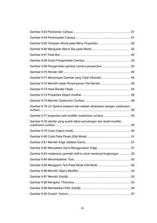 16
Gambar II-63 Pemberian Cahaya ......................................................................81
Gambar II-64 Penempatan Cahaya ...................................................................81
Gambar II-65 Tampilan World pada Menu Properties........................................82
Gambar II-66 Mengubah Blend Sky pada World................................................82
Gambar II-67 Field Box......................................................................................82
Gambar II-68 Sudut Pengambilan Gambar........................................................83
Gambar II-69 Pengambilan gambar camera perspective ...................................83
Gambar II-70 Render Still ..................................................................................84
Gambar II-71 Menyimpan Gambar yang Telah Dirender....................................84
Gambar II-72 Memilih Letak Penyimpanan File Render.....................................85
Gambar II-73 Hasil Render Objek......................................................................85
Gambar II-74 Properties Object modifier............................................................88
Gambar II-75 Memilih Subdivision Surface ........................................................89
Gambar II-76 UV Sphere sebelum dan setelah dihaluskan dengan subdivision
surface...............................................................................................................89
Gambar II-77 properties add modifier subdivision surface .................................90
Gambar II-78 silinder yang sudah diberi penulangan dan diadd modifier
subdivision surface ............................................................................................90
Gambar II-79 Cube (object mode) .....................................................................90
Gambar II-80 Cube Pada Posisi (Edit Mode) .....................................................91
Gambar II-81 Memilih Edge (Seleksi Garis).......................................................91
Gambar II-82 Menyeleksi Garis Menggunakan Edge.........................................91
Gambar II-83 melakukan perintah shift b untuk membuat lengkungan...............92
Gambar II-84 Menambahkan Text .....................................................................92
Gambar II-85 Mengganti Text Pada Mode Edit Mode ........................................92
Gambar II-86 Memilih Object Modifier................................................................93
Gambar II-87 Memilih Solidify............................................................................93
Gambar II-88 Mengatur Thickness.....................................................................93
Gambar II-89 Memberikan Efek Solidify.............................................................94
Gambar II-90 Contoh Texture ............................................................................97
 