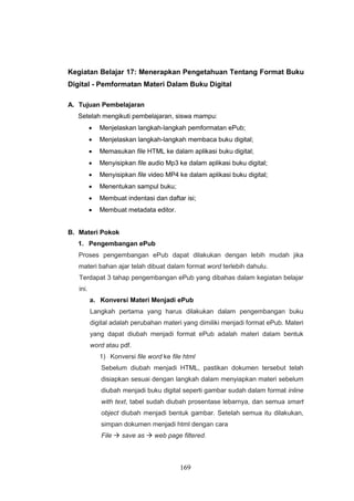 169
Kegiatan Belajar 17: Menerapkan Pengetahuan Tentang Format Buku
Digital - Pemformatan Materi Dalam Buku Digital
A. Tujuan Pembelajaran
Setelah mengikuti pembelajaran, siswa mampu:
 Menjelaskan langkah-langkah pemformatan ePub;
 Menjelaskan langkah-langkah membaca buku digital;
 Memasukan file HTML ke dalam aplikasi buku digital;
 Menyisipkan file audio Mp3 ke dalam aplikasi buku digital;
 Menyisipkan file video MP4 ke dalam aplikasi buku digital;
 Menentukan sampul buku;
 Membuat indentasi dan daftar isi;
 Membuat metadata editor.
B. Materi Pokok
1. Pengembangan ePub
Proses pengembangan ePub dapat dilakukan dengan lebih mudah jika
materi bahan ajar telah dibuat dalam format word terlebih dahulu.
Terdapat 3 tahap pengembangan ePub yang dibahas dalam kegiatan belajar
ini.
a. Konversi Materi Menjadi ePub
Langkah pertama yang harus dilakukan dalam pengembangan buku
digital adalah perubahan materi yang dimiliki menjadi format ePub. Materi
yang dapat diubah menjadi format ePub adalah materi dalam bentuk
word atau pdf.
1) Konversi file word ke file html
Sebelum diubah menjadi HTML, pastikan dokumen tersebut telah
disiapkan sesuai dengan langkah dalam menyiapkan materi sebelum
diubah menjadi buku digital seperti gambar sudah dalam format inline
with text, tabel sudah diubah prosentase lebarnya, dan semua smart
object diubah menjadi bentuk gambar. Setelah semua itu dilakukan,
simpan dokumen menjadi html dengan cara
File  save as  web page filtered.
 