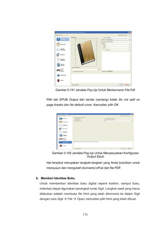 171
Gambar 0.191 Jendela Pop-Up Untuk Menkonversi File Pdf
Pilih tab EPUB Output dan tandai (centang) kotak Do not split on
page breaks dan No default cover. Kemudian pilih OK
Gambar 0.192 Jendela Pop-Up Untuk Menyesuaikan Konfigurasi
Output Epub
Hal tersebut merupakan langkah-langkah yang Anda butuhkan untuk
menyusun dan mengubah (konversi) ePub dari file PDF.
b. Memberi Identitas Buku
Untuk memberikan identitas buku digital seperti kolofon, sampul buku,
indentasi dapat digunakan perangkat lunak Sigil. Langkah awal yang harus
dilakukan adalah membuka file html yang telah dikonversi ke dalam Sigil
dengan cara Sigil  File  Open, kemudian pilih html yang telah dibuat.
 