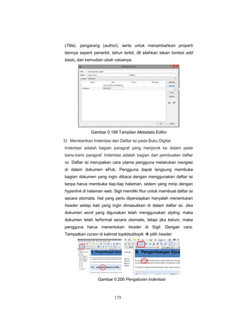 175
(Title), pengarang (author), serta untuk menambahkan properti
lainnya seperti penerbit, tahun terbit, dll silahkan tekan tombol add
basic, dan kemudian ubah valuenya.
Gambar 0.199 Tampilan Metadata Editor
3) Memberikan Indentasi dan Daftar Isi pada Buku Digital
Indentasi adalah bagian paragraf yang menjorok ke dalam pada
baris-baris paragraf. Indentasi adalah bagian dari pembuatan daftar
isi. Daftar isi merupakan cara utama pengguna melakukan navigasi
di dalam dokumen ePub. Pengguna dapat langsung membuka
bagian dokumen yang ingin dibaca dengan menggunakan daftar isi
tanpa harus membuka tiap-tiap halaman, sistem yang mirip dengan
hyperlink di halaman web. Sigil memiliki fitur untuk membuat daftar isi
secara otomatis. Hal yang perlu dipersiapkan hanyalah menentukan
header setiap bab yang ingin dimasukkan di dalam daftar isi. Jika
dokumen word yang digunakan telah menggunakan styling, maka
dokumen telah terformat secara otomatis, tetapi jika belum, maka
pengguna harus menentukan header di Sigil. Dengan cara:
Tempatkan cursor di kalimat topik/subtopik  pilih header
Gambar 0.200 Pengaturan Indentasi
 