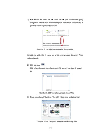 177
1) Klik kanan  insert file  other file  pilih audio/video yang
diinginkan. Maka akan muncul tampilan pemutaran video/audio di
jendela editor seperti di bawah ini.
Gambar 0.202 Memasukkan File Audio/Video
Setelah itu pilih file  save as untuk menyimpan dokumen Anda
sebagai epub.
2) Klik gambar
Klik other file pada tampilan Insert File seperti gambar di bawah
ini.
Gambar 0.203 Tampilan Jendela Insert File
3) Pada jendela Add Existing Files pilih video yang anda inginkan
Gambar 0.204 Tampilan Jendela Add Existing File
 